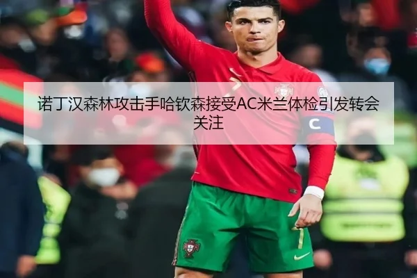 诺丁汉森林攻击手哈钦森接受AC米兰体检引发转会关注
