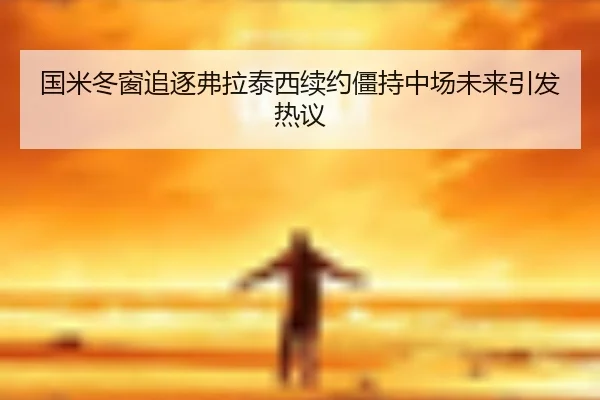 国米冬窗追逐弗拉泰西续约僵持中场未来引发热议